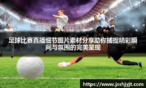 足球比赛直播细节图片素材分享助你捕捉精彩瞬间与氛围的完美呈现
